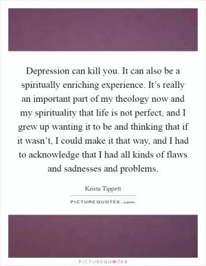 Depression can kill you. It can also be a spiritually enriching experience. It’s really an important part of my theology now and my spirituality that life is not perfect, and I grew up wanting it to be and thinking that if it wasn’t, I could make it that way, and I had to acknowledge that I had all kinds of flaws and sadnesses and problems Picture Quote #1