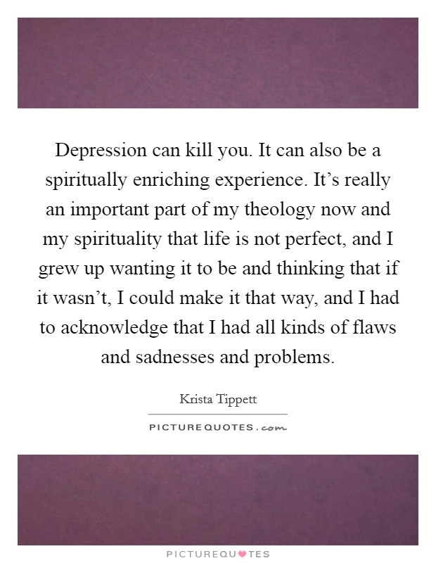 Depression can kill you. It can also be a spiritually enriching experience. It's really an important part of my theology now and my spirituality that life is not perfect, and I grew up wanting it to be and thinking that if it wasn't, I could make it that way, and I had to acknowledge that I had all kinds of flaws and sadnesses and problems. Picture Quote #1
