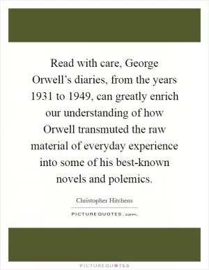 Read with care, George Orwell’s diaries, from the years 1931 to 1949, can greatly enrich our understanding of how Orwell transmuted the raw material of everyday experience into some of his best-known novels and polemics Picture Quote #1
