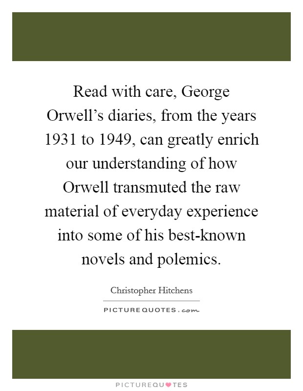 Read with care, George Orwell's diaries, from the years 1931 to 1949, can greatly enrich our understanding of how Orwell transmuted the raw material of everyday experience into some of his best-known novels and polemics. Picture Quote #1