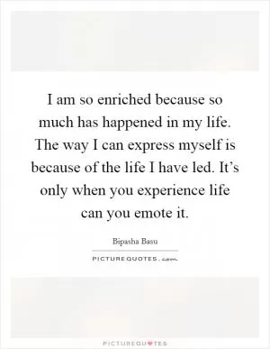 I am so enriched because so much has happened in my life. The way I can express myself is because of the life I have led. It’s only when you experience life can you emote it Picture Quote #1
