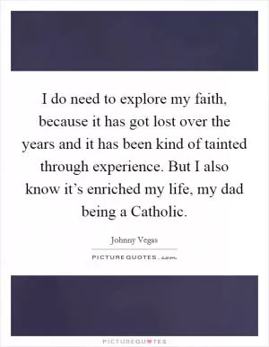 I do need to explore my faith, because it has got lost over the years and it has been kind of tainted through experience. But I also know it’s enriched my life, my dad being a Catholic Picture Quote #1