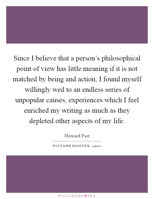 Since I believe that a person's philosophical point of view has little meaning if it is not matched by being and action, I found myself willingly wed to an endless series of unpopular causes, experiences which I feel enriched my writing as much as they depleted other aspects of my life. Picture Quote #1