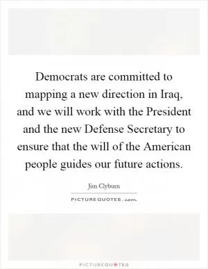 Democrats are committed to mapping a new direction in Iraq, and we will work with the President and the new Defense Secretary to ensure that the will of the American people guides our future actions Picture Quote #1