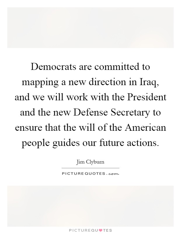 Democrats are committed to mapping a new direction in Iraq, and we will work with the President and the new Defense Secretary to ensure that the will of the American people guides our future actions. Picture Quote #1