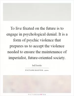 To live fixated on the future is to engage in psychological denial. It is a form of psychic violence that prepares us to accept the violence needed to ensure the maintenance of imperialist, future-oriented society Picture Quote #1