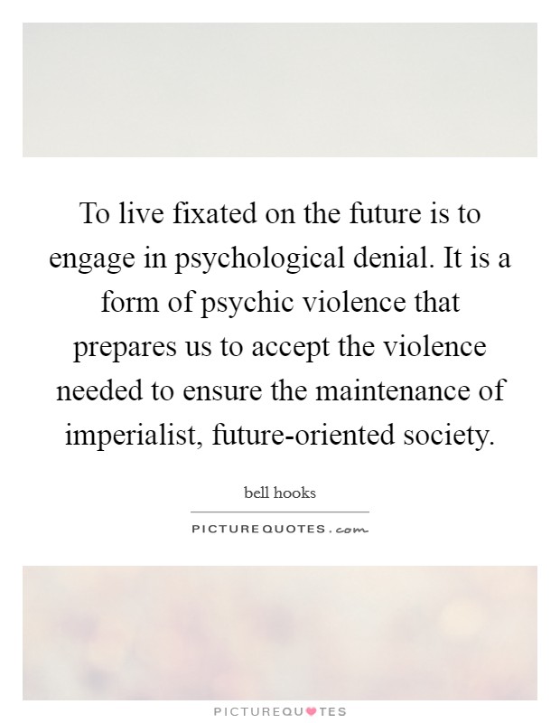 To live fixated on the future is to engage in psychological denial. It is a form of psychic violence that prepares us to accept the violence needed to ensure the maintenance of imperialist, future-oriented society. Picture Quote #1