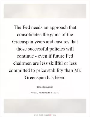The Fed needs an approach that consolidates the gains of the Greenspan years and ensures that those successful policies will continue - even if future Fed chairmen are less skillful or less committed to price stability than Mr. Greenspan has been Picture Quote #1
