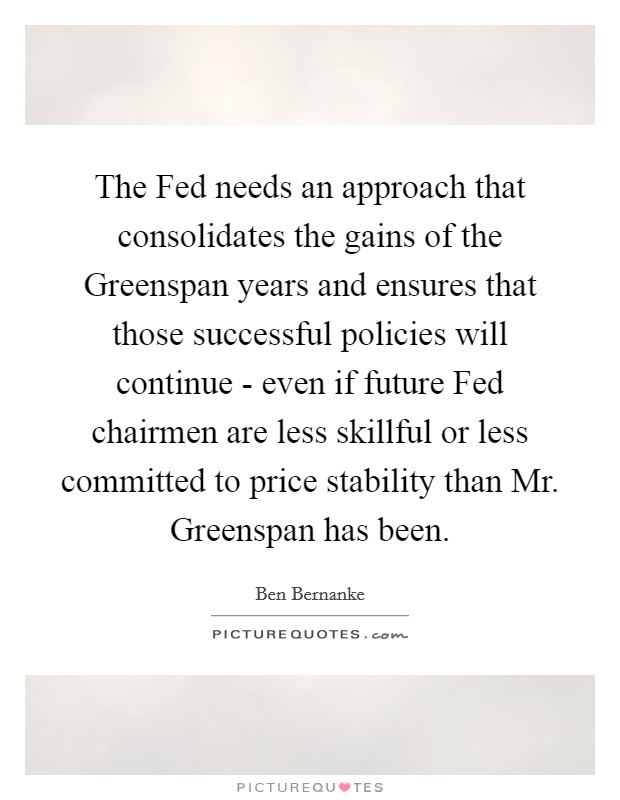 The Fed needs an approach that consolidates the gains of the Greenspan years and ensures that those successful policies will continue - even if future Fed chairmen are less skillful or less committed to price stability than Mr. Greenspan has been. Picture Quote #1
