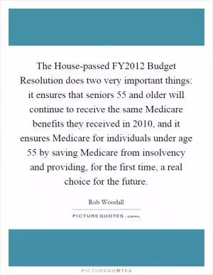 The House-passed FY2012 Budget Resolution does two very important things: it ensures that seniors 55 and older will continue to receive the same Medicare benefits they received in 2010, and it ensures Medicare for individuals under age 55 by saving Medicare from insolvency and providing, for the first time, a real choice for the future Picture Quote #1