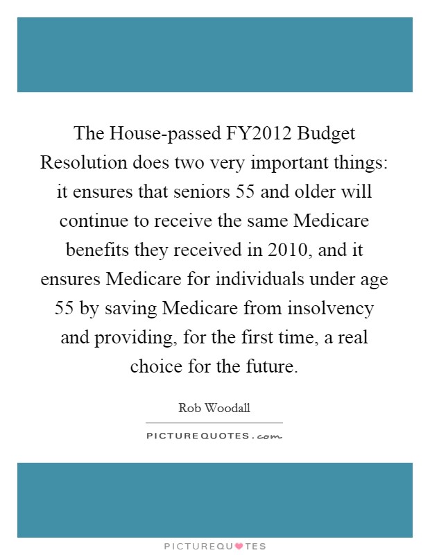 The House-passed FY2012 Budget Resolution does two very important things: it ensures that seniors 55 and older will continue to receive the same Medicare benefits they received in 2010, and it ensures Medicare for individuals under age 55 by saving Medicare from insolvency and providing, for the first time, a real choice for the future. Picture Quote #1