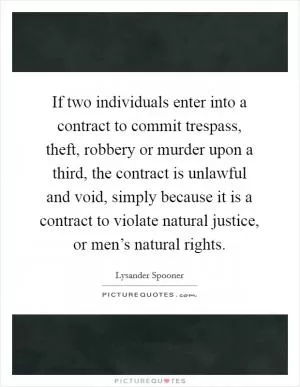If two individuals enter into a contract to commit trespass, theft, robbery or murder upon a third, the contract is unlawful and void, simply because it is a contract to violate natural justice, or men’s natural rights Picture Quote #1
