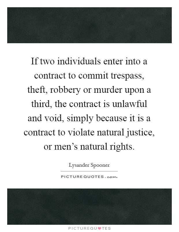 If two individuals enter into a contract to commit trespass, theft, robbery or murder upon a third, the contract is unlawful and void, simply because it is a contract to violate natural justice, or men's natural rights. Picture Quote #1