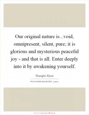 Our original nature is...void, omnipresent, silent, pure; it is glorious and mysterious peaceful joy - and that is all. Enter deeply into it by awakening yourself Picture Quote #1