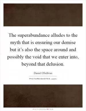 The superabundance alludes to the myth that is ensuring our demise but it’s also the space around and possibly the void that we enter into, beyond that delusion Picture Quote #1