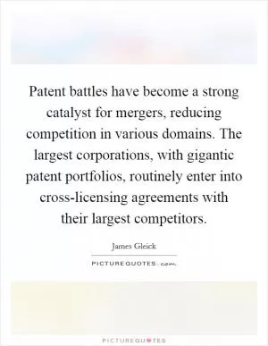 Patent battles have become a strong catalyst for mergers, reducing competition in various domains. The largest corporations, with gigantic patent portfolios, routinely enter into cross-licensing agreements with their largest competitors Picture Quote #1