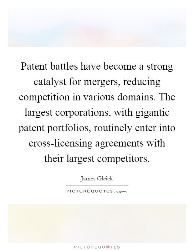 Patent battles have become a strong catalyst for mergers, reducing competition in various domains. The largest corporations, with gigantic patent portfolios, routinely enter into cross-licensing agreements with their largest competitors. Picture Quote #1