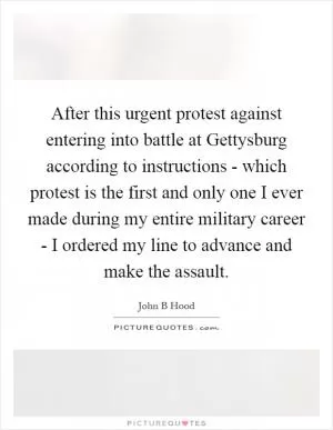 After this urgent protest against entering into battle at Gettysburg according to instructions - which protest is the first and only one I ever made during my entire military career - I ordered my line to advance and make the assault Picture Quote #1