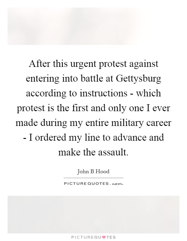 After this urgent protest against entering into battle at Gettysburg according to instructions - which protest is the first and only one I ever made during my entire military career - I ordered my line to advance and make the assault. Picture Quote #1