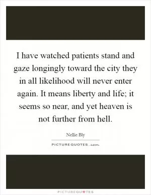I have watched patients stand and gaze longingly toward the city they in all likelihood will never enter again. It means liberty and life; it seems so near, and yet heaven is not further from hell Picture Quote #1