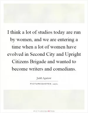 I think a lot of studios today are run by women, and we are entering a time when a lot of women have evolved in Second City and Upright Citizens Brigade and wanted to become writers and comedians Picture Quote #1