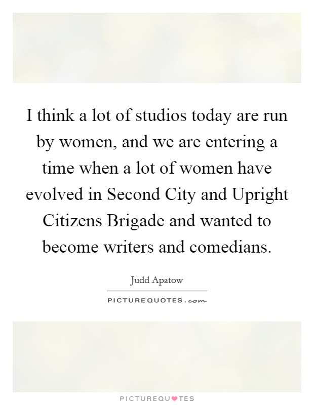 I think a lot of studios today are run by women, and we are entering a time when a lot of women have evolved in Second City and Upright Citizens Brigade and wanted to become writers and comedians. Picture Quote #1