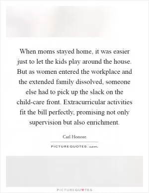 When moms stayed home, it was easier just to let the kids play around the house. But as women entered the workplace and the extended family dissolved, someone else had to pick up the slack on the child-care front. Extracurricular activities fit the bill perfectly, promising not only supervision but also enrichment Picture Quote #1