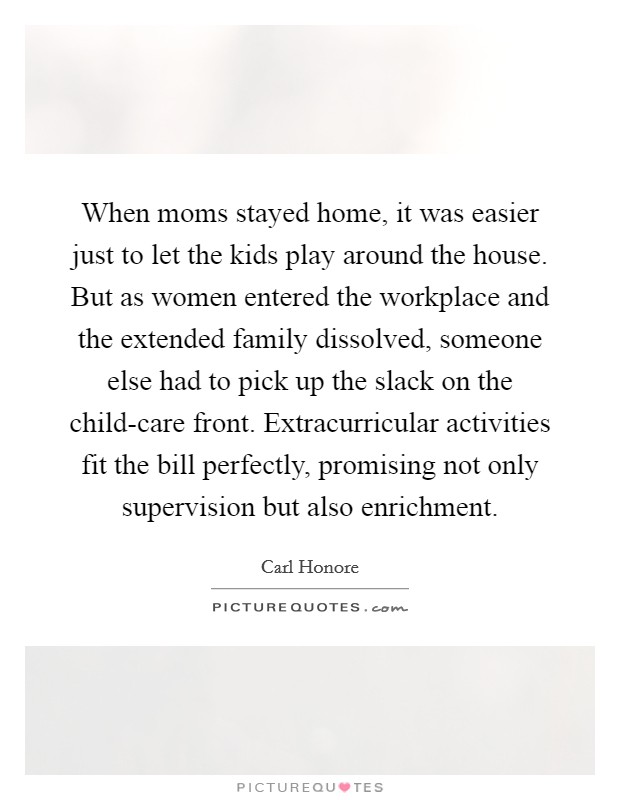 When moms stayed home, it was easier just to let the kids play around the house. But as women entered the workplace and the extended family dissolved, someone else had to pick up the slack on the child-care front. Extracurricular activities fit the bill perfectly, promising not only supervision but also enrichment. Picture Quote #1
