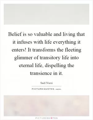 Belief is so valuable and living that it infuses with life everything it enters! It transforms the fleeting glimmer of transitory life into eternal life, dispelling the transience in it Picture Quote #1