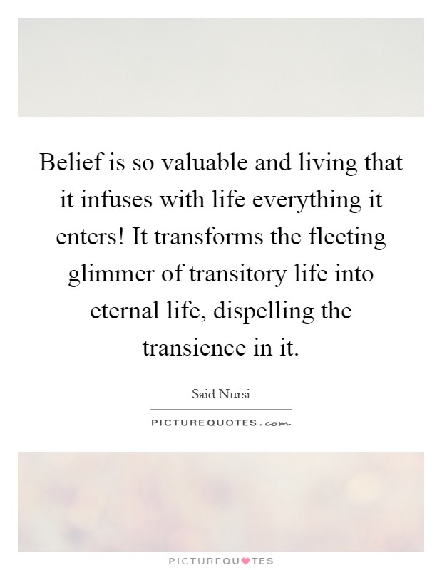 Belief is so valuable and living that it infuses with life everything it enters! It transforms the fleeting glimmer of transitory life into eternal life, dispelling the transience in it. Picture Quote #1