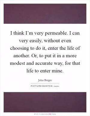 I think I’m very permeable. I can very easily, without even choosing to do it, enter the life of another. Or, to put it in a more modest and accurate way, for that life to enter mine Picture Quote #1