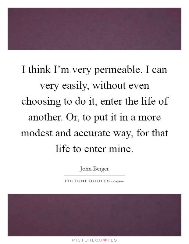 I think I'm very permeable. I can very easily, without even choosing to do it, enter the life of another. Or, to put it in a more modest and accurate way, for that life to enter mine. Picture Quote #1