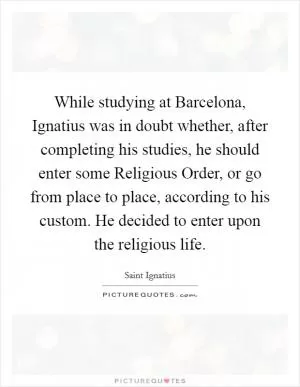 While studying at Barcelona, Ignatius was in doubt whether, after completing his studies, he should enter some Religious Order, or go from place to place, according to his custom. He decided to enter upon the religious life Picture Quote #1