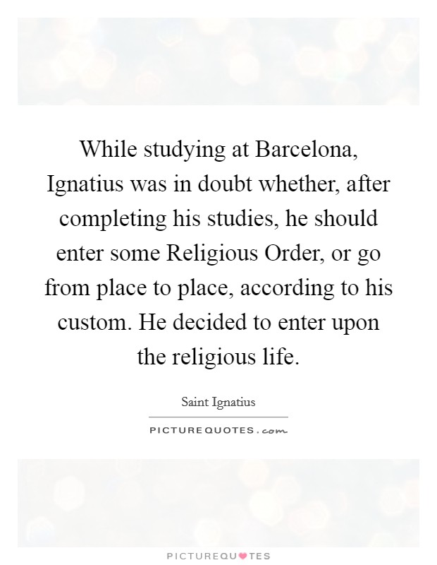 While studying at Barcelona, Ignatius was in doubt whether, after completing his studies, he should enter some Religious Order, or go from place to place, according to his custom. He decided to enter upon the religious life. Picture Quote #1