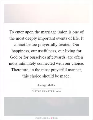 To enter upon the marriage union is one of the most deeply important events of life. It cannot be too prayerfully treated. Our happiness, our usefulness, our living for God or for ourselves afterwards, are often most intimately connected with our choice. Therefore, in the most prayerful manner, this choice should be made Picture Quote #1