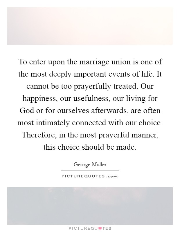 To enter upon the marriage union is one of the most deeply important events of life. It cannot be too prayerfully treated. Our happiness, our usefulness, our living for God or for ourselves afterwards, are often most intimately connected with our choice. Therefore, in the most prayerful manner, this choice should be made. Picture Quote #1