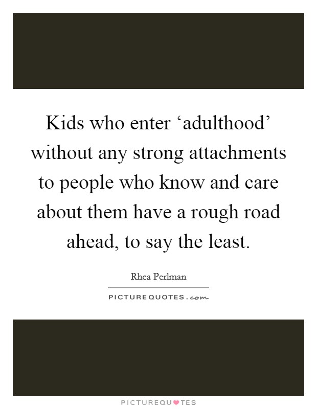 Kids who enter ‘adulthood' without any strong attachments to people who know and care about them have a rough road ahead, to say the least. Picture Quote #1