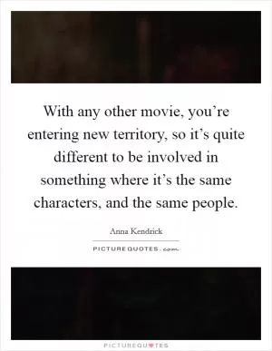 With any other movie, you’re entering new territory, so it’s quite different to be involved in something where it’s the same characters, and the same people Picture Quote #1
