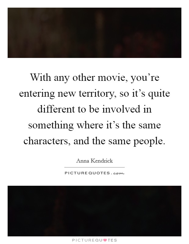 With any other movie, you're entering new territory, so it's quite different to be involved in something where it's the same characters, and the same people. Picture Quote #1