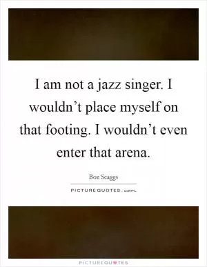 I am not a jazz singer. I wouldn’t place myself on that footing. I wouldn’t even enter that arena Picture Quote #1