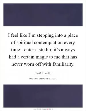 I feel like I’m stepping into a place of spiritual contemplation every time I enter a studio; it’s always had a certain magic to me that has never worn off with familiarity Picture Quote #1