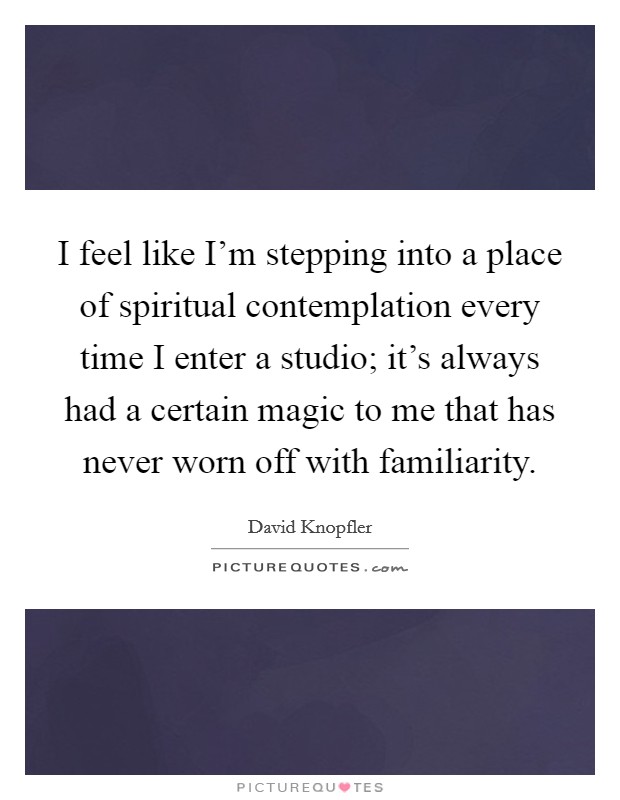 I feel like I'm stepping into a place of spiritual contemplation every time I enter a studio; it's always had a certain magic to me that has never worn off with familiarity. Picture Quote #1
