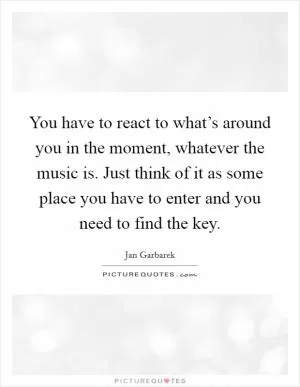 You have to react to what’s around you in the moment, whatever the music is. Just think of it as some place you have to enter and you need to find the key Picture Quote #1