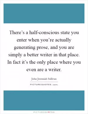 There’s a half-conscious state you enter when you’re actually generating prose, and you are simply a better writer in that place. In fact it’s the only place where you even are a writer Picture Quote #1