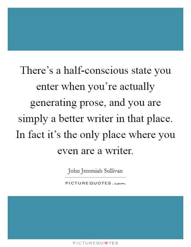 There's a half-conscious state you enter when you're actually generating prose, and you are simply a better writer in that place. In fact it's the only place where you even are a writer. Picture Quote #1