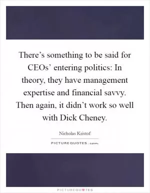 There’s something to be said for CEOs’ entering politics: In theory, they have management expertise and financial savvy. Then again, it didn’t work so well with Dick Cheney Picture Quote #1