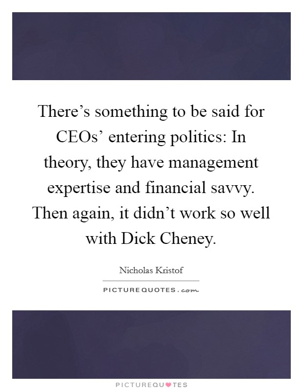 There's something to be said for CEOs' entering politics: In theory, they have management expertise and financial savvy. Then again, it didn't work so well with Dick Cheney. Picture Quote #1