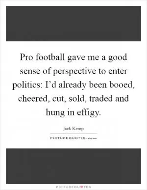 Pro football gave me a good sense of perspective to enter politics: I’d already been booed, cheered, cut, sold, traded and hung in effigy Picture Quote #1