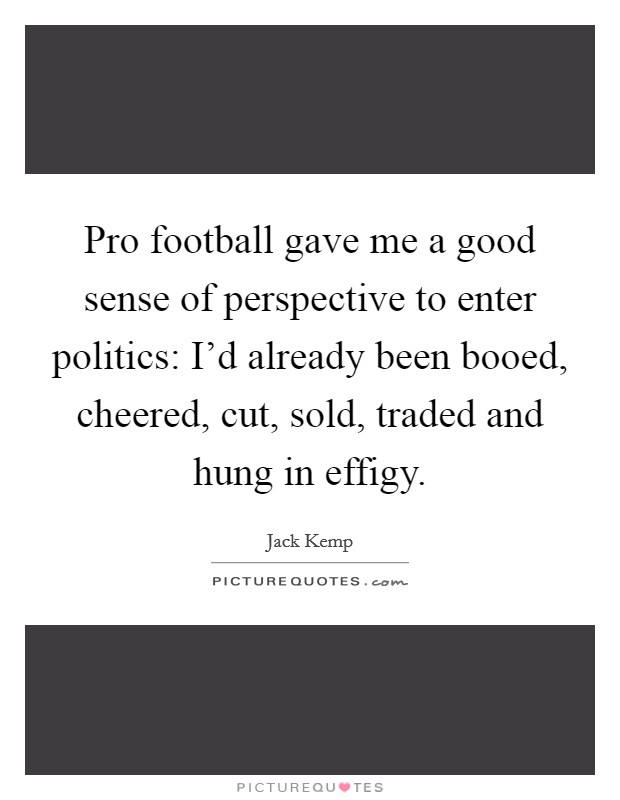 Pro football gave me a good sense of perspective to enter politics: I'd already been booed, cheered, cut, sold, traded and hung in effigy. Picture Quote #1