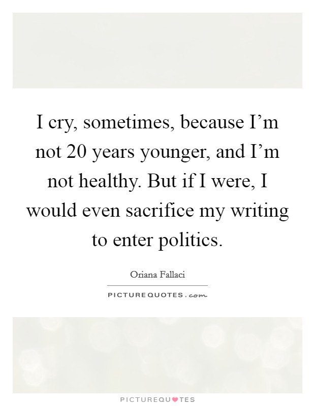 I cry, sometimes, because I'm not 20 years younger, and I'm not healthy. But if I were, I would even sacrifice my writing to enter politics. Picture Quote #1